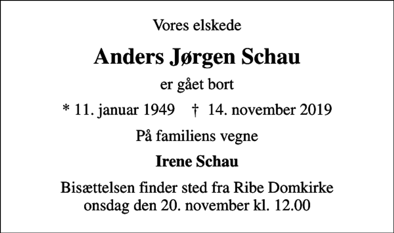 <p>Vores elskede<br />Anders Jørgen Schau<br />er gået bort<br />* 11. januar 1949 ✝ 14. november 2019<br />På familiens vegne<br />Irene Schau<br />Bisættelsen finder sted fra Ribe Domkirke onsdag den 20. november kl. 12.00</p>
