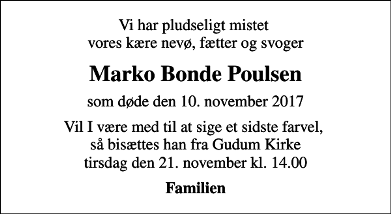 <p>Vi har pludseligt mistet vores kære nevø, fætter og svoger<br />Marko Bonde Poulsen<br />som døde den 10. november 2017<br />Vil I være med til at sige et sidste farvel, så bisættes han fra Gudum Kirke tirsdag den 21. november kl. 14.00<br />Familien</p>