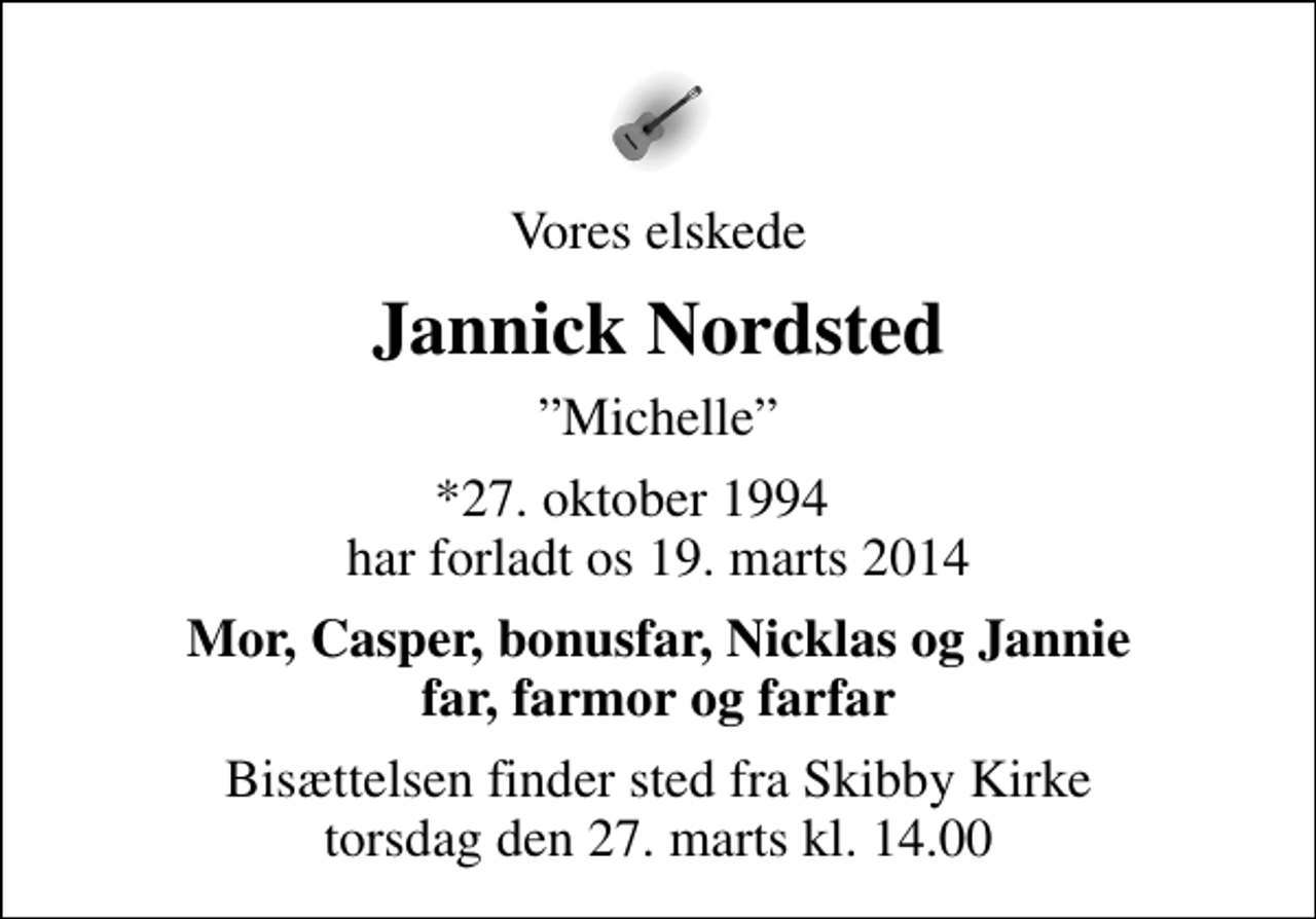 <p>Vores elskede<br />Jannick Nordsted<br />Michelle<br />*27. oktober 1994 har forladt os 19. marts 2014<br />Mor, Casper, bonusfar, Nicklas og Jannie far, farmor og farfar<br />Bisættelsen finder sted fra Skibby Kirke torsdag den 27. marts kl. 14.00</p>