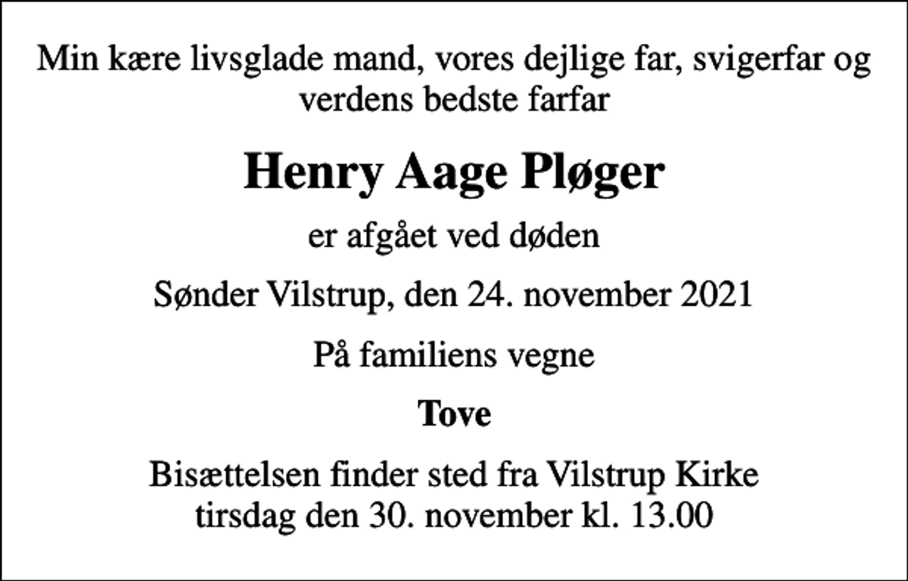 <p>Min kære livsglade mand, vores dejlige far, svigerfar og verdens bedste farfar<br />Henry Aage Pløger<br />er afgået ved døden<br />Sønder Vilstrup, den 24. november 2021<br />På familiens vegne<br />Tove<br />Bisættelsen finder sted fra Vilstrup Kirke tirsdag den 30. november kl. 13.00</p>