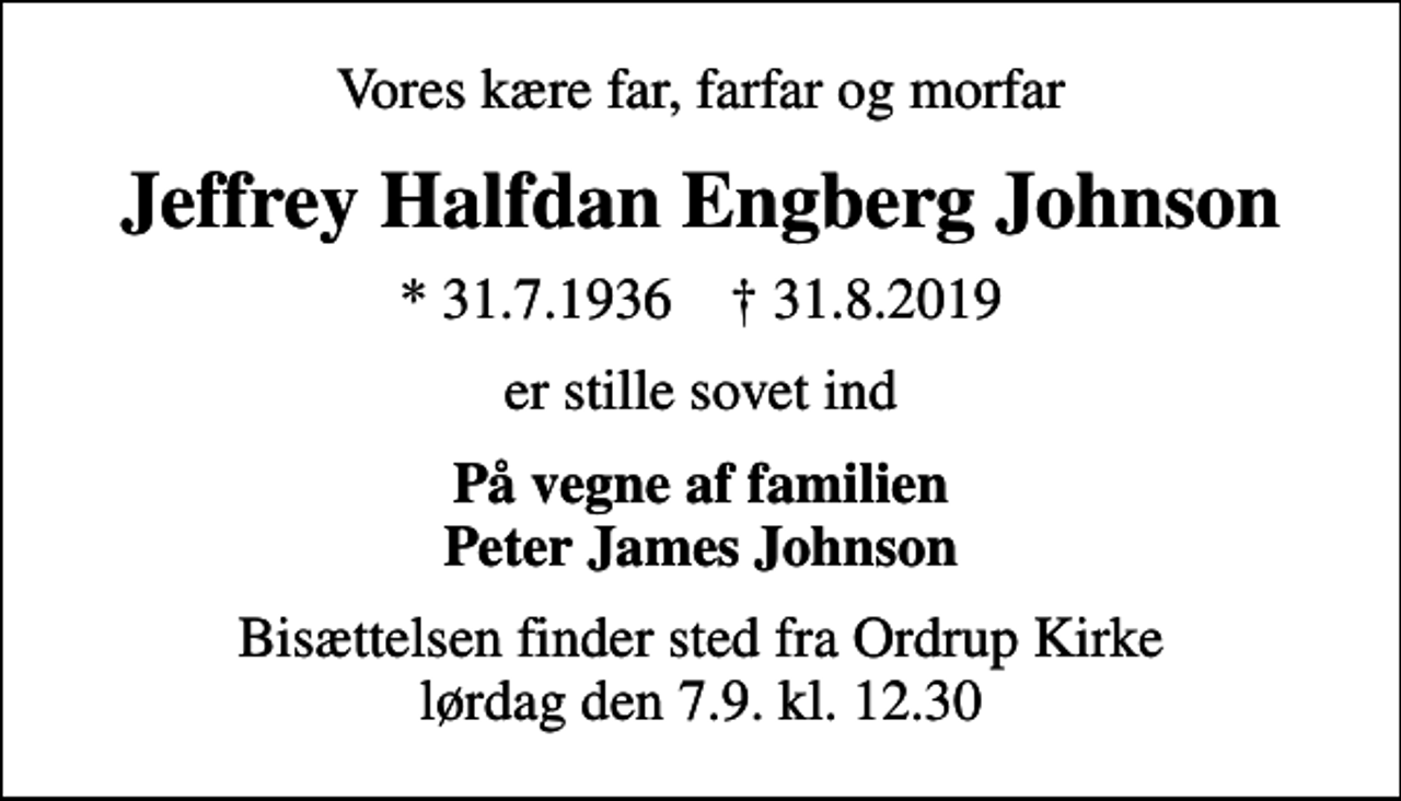 <p>Vores kære far, farfar og morfar<br />Jeffrey Halfdan Engberg Johnson<br />* 31.7.1936 ✝ 31.8.2019<br />er stille sovet ind<br />På vegne af familien Peter James Johnson<br />Bisættelsen finder sted fra Ordrup Kirke lørdag den 7.9. kl. 12.30</p>