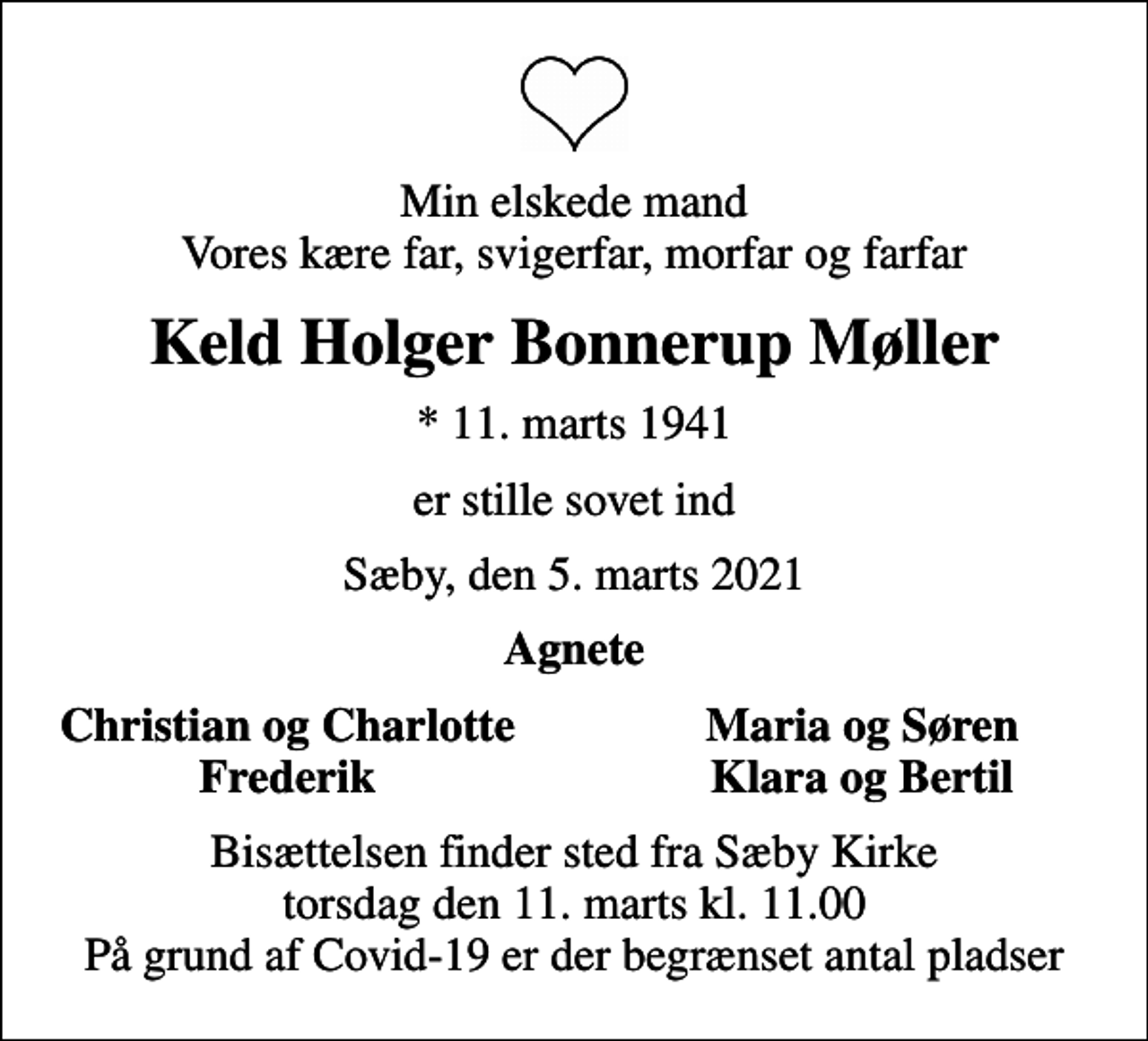 <p>Min elskede mand Vores kære far, svigerfar, morfar og farfar<br />Keld Holger Bonnerup Møller<br />* 11. marts 1941<br />er stille sovet ind<br />Sæby, den 5. marts 2021<br />Agnete<br />Christian og Charlotte<br />Maria og Søren<br />Frederik<br />Klara og Bertil<br />Bisættelsen finder sted fra Sæby Kirke torsdag den 11. marts kl. 11.00 På grund af Covid-19 er der begrænset antal pladser</p>