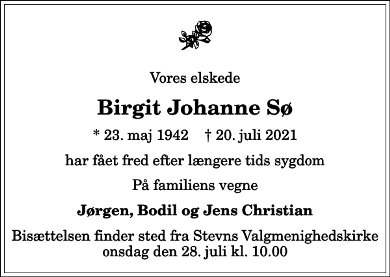 <p>Vores elskede<br />Birgit Johanne Sø<br />* 23. maj 1942 ✝ 20. juli 2021<br />har fået fred efter længere tids sygdom<br />På familiens vegne<br />Jørgen, Bodil og Jens Christian<br />Bisættelsen finder sted fra Stevns Valgmenighedskirke onsdag den 28. juli kl. 10.00</p>