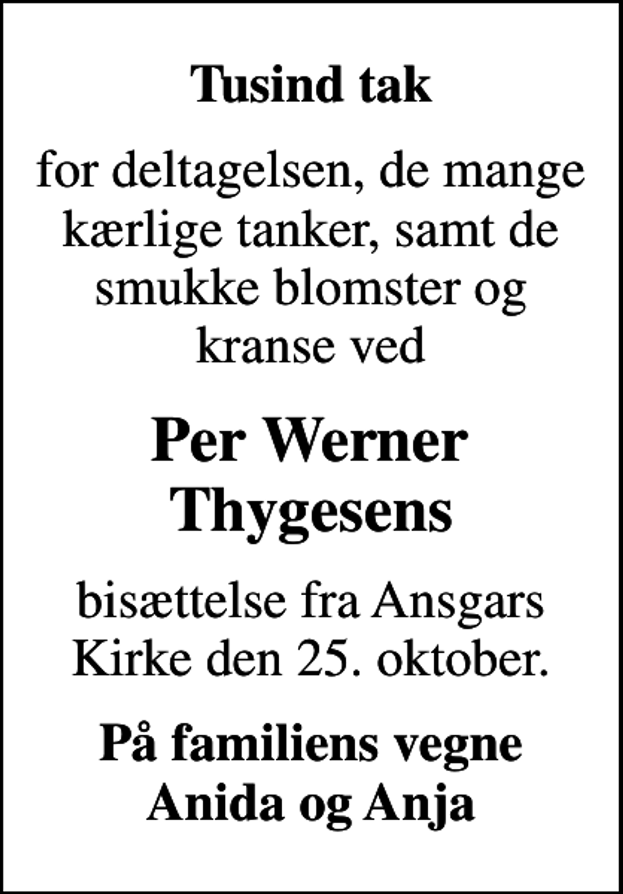 <p>Tusind tak<br />for deltagelsen, de mange kærlige tanker, samt de smukke blomster og kranse ved<br />Per Werner Thygesens<br />bisættelse fra Ansgars Kirke den 25. oktober.<br />På familiens vegne Anida og Anja</p>