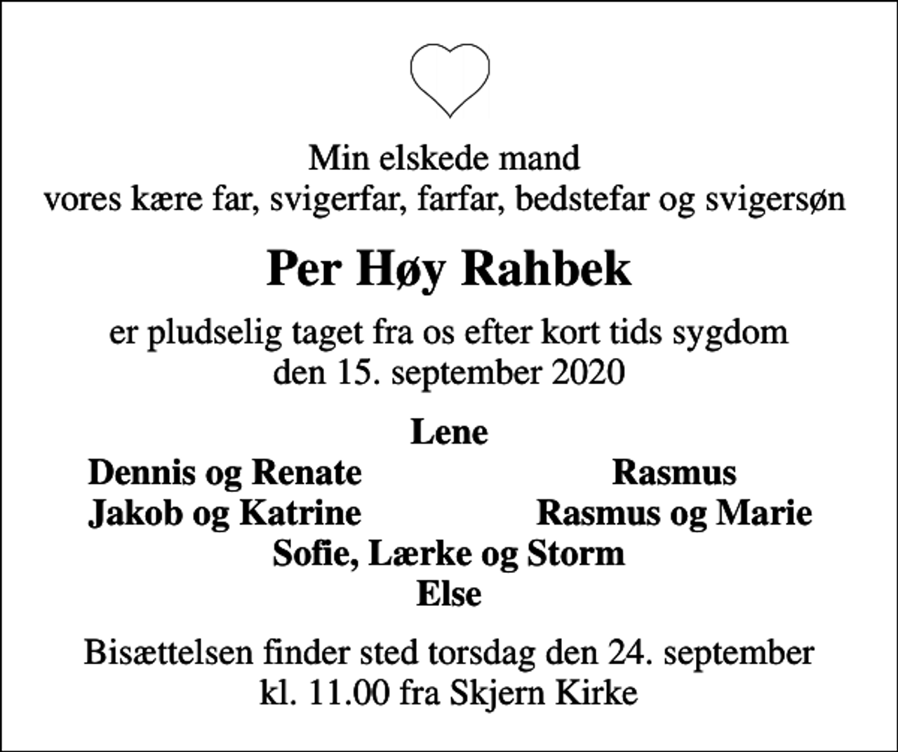 <p>Min elskede mand vores kære far, svigerfar, farfar, bedstefar og svigersøn<br />Per Høy Rahbek<br />er pludselig taget fra os efter kort tids sygdom den 15. september 2020<br />Lene<br />Dennis og Renate<br />Rasmus<br />Jakob og Katrine<br />Rasmus og Marie<br />Bisættelsen finder sted torsdag den 24. september kl. 11.00 fra Skjern Kirke</p>