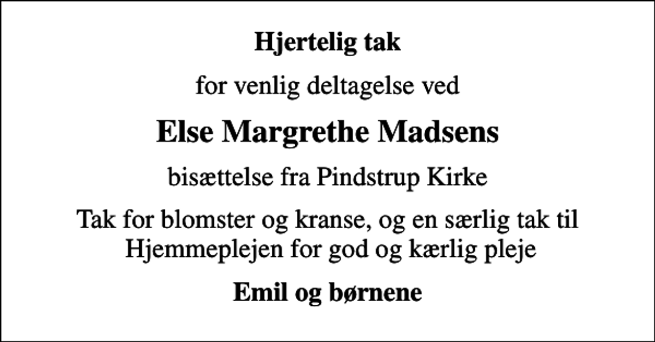 <p>Hjertelig tak<br />for venlig deltagelse ved<br />Else Margrethe Madsens<br />bisættelse fra Pindstrup Kirke<br />Tak for blomster og kranse, og en særlig tak til Hjemmeplejen for god og kærlig pleje<br />Emil og børnene</p>