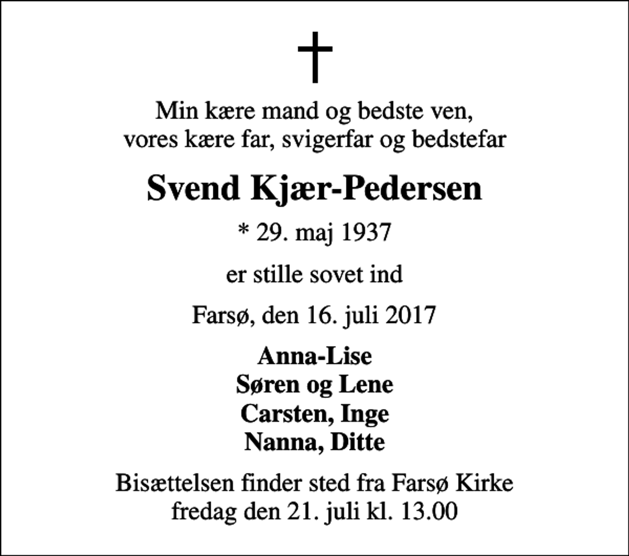 <p>Min kære mand og bedste ven, vores kære far, svigerfar og bedstefar<br />Svend Kjær-Pedersen<br />* 29. maj 1937<br />er stille sovet ind<br />Farsø, den 16. juli 2017<br />Anna-Lise Søren og Lene Carsten, Inge Nanna, Ditte<br />Bisættelsen finder sted fra Farsø Kirke fredag den 21. juli kl. 13.00</p>