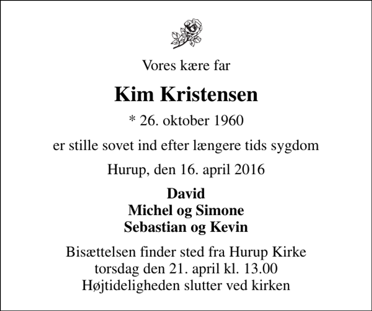 <p>Vores kære far<br />Kim Kristensen<br />* 26. oktober 1960<br />er stille sovet ind efter længere tids sygdom<br />Hurup, den 16. april 2016<br />David Michel og Simone Sebastian og Kevin<br />Bisættelsen finder sted fra Hurup Kirke torsdag den 21. april kl. 13.00 Højtideligheden slutter ved kirken</p>