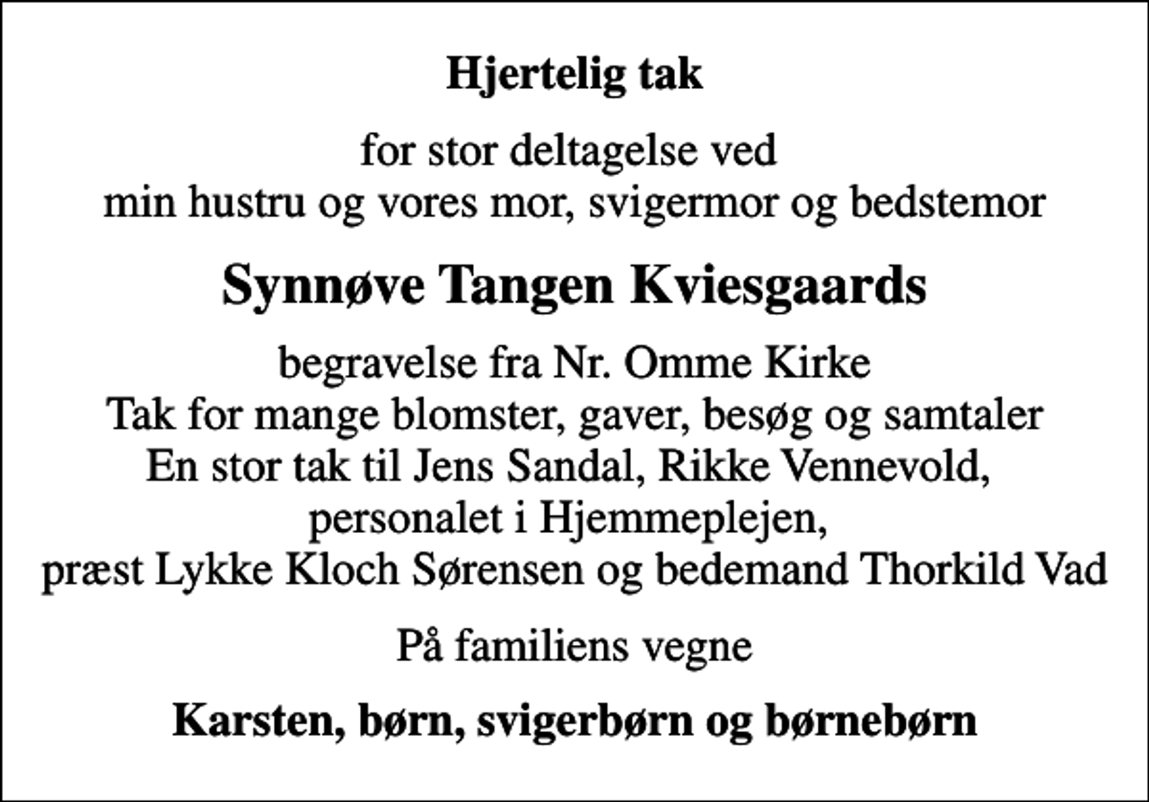 <p>Hjertelig tak<br />for stor deltagelse ved min hustru og vores mor, svigermor og bedstemor<br />Synnøve Tangen Kviesgaards<br />begravelse fra Nr. Omme Kirke Tak for mange blomster, gaver, besøg og samtaler En stor tak til Jens Sandal, Rikke Vennevold, personalet i Hjemmeplejen, præst Lykke Kloch Sørensen og bedemand Thorkild Vad<br />På familiens vegne<br />Karsten, børn, svigerbørn og børnebørn</p>