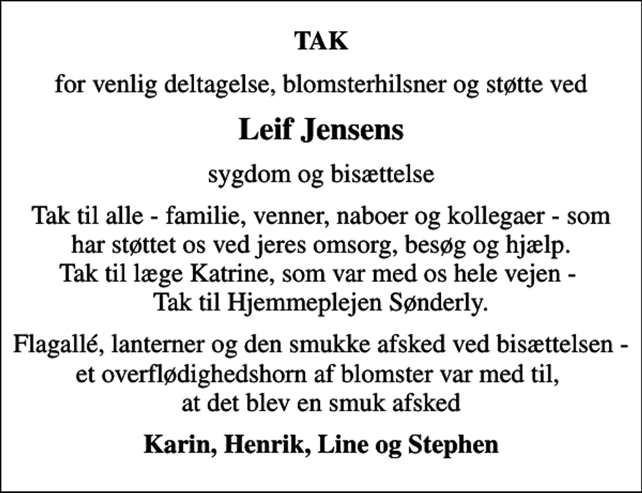 <p>TAK<br />for venlig deltagelse, blomsterhilsner og støtte ved<br />Leif Jensens<br />sygdom og bisættelse<br />Tak til alle - familie, venner, naboer og kollegaer - som har støttet os ved jeres omsorg, besøg og hjælp. Tak til læge Katrine, som var med os hele vejen - Tak til Hjemmeplejen Sønderly.<br />Flagallé, lanterner og den smukke afsked ved bisættelsen - et overflødighedshorn af blomster var med til, at det blev en smuk afsked<br />Karin, Henrik, Line og Stephen</p>