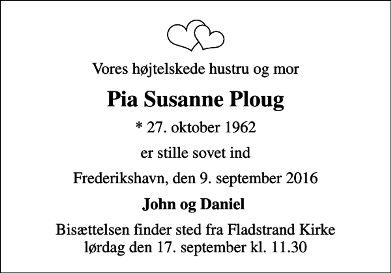 <p>Vores højtelskede hustru og mor<br />Pia Susanne Ploug<br />* 27. oktober 1962<br />er stille sovet ind<br />Frederikshavn, den 9. september 2016<br />John og Daniel<br />Bisættelsen finder sted fra Fladstrand Kirke lørdag den 17. september kl. 11.30</p>