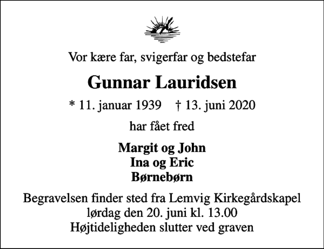 <p>Vor kære far, svigerfar og bedstefar<br />Gunnar Lauridsen<br />* 11. januar 1939 ✝ 13. juni 2020<br />har fået fred<br />Margit og John Ina og Eric Børnebørn<br />Begravelsen finder sted fra Lemvig Kirkegårdskapel lørdag den 20. juni kl. 13.00 Højtideligheden slutter ved graven</p>