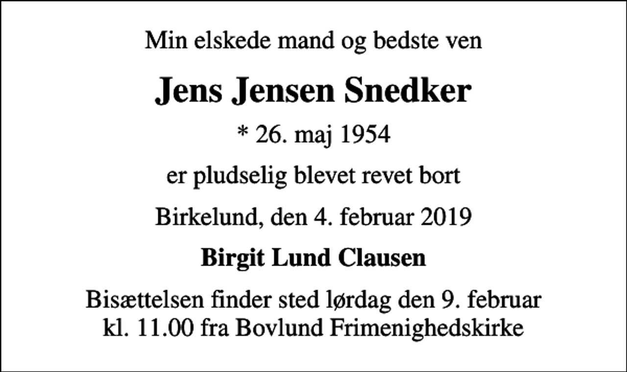 <p>Min elskede mand og bedste ven<br />Jens Jensen Snedker<br />* 26. maj 1954<br />er pludselig blevet revet bort<br />Birkelund, den 4. februar 2019<br />Birgit Lund Clausen<br />Bisættelsen finder sted lørdag den 9. februar kl. 11.00 fra Bovlund Frimenighedskirke</p>