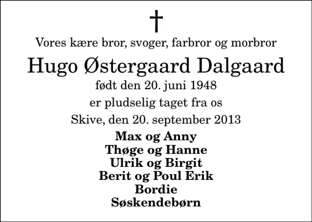 <p>Vores kære bror, svoger, farbror og morbror<br />Hugo Østergaard Dalgaard<br />født den 20. juni 1948<br />er pludselig taget fra os<br />Skive, den 20. september 2013<br />Max og Anny Thøge og Hanne Ulrik og Birgit Berit og Poul Erik Bordie Søskendebørn</p>