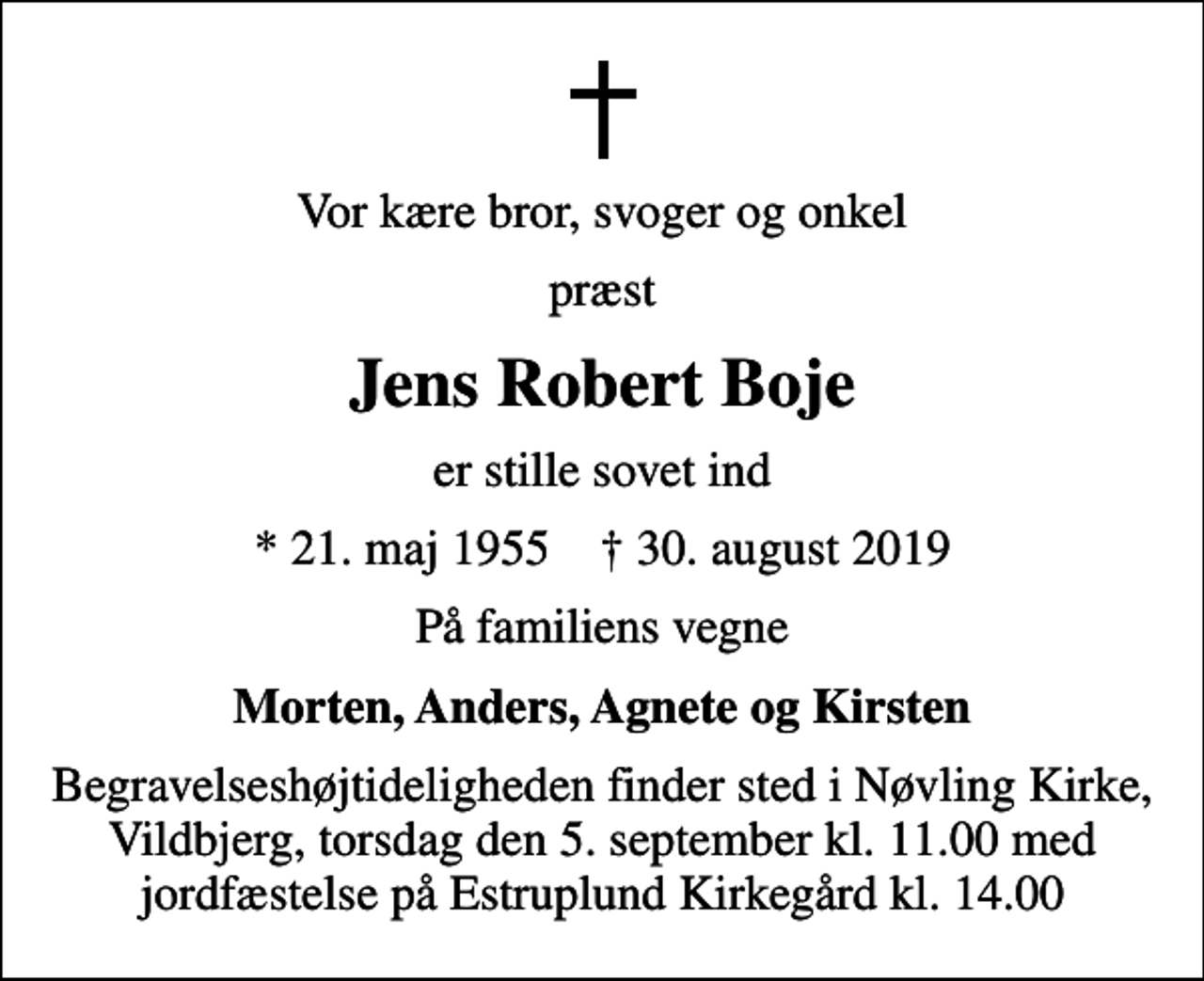 <p>Vor kære bror, svoger og onkel<br />præst<br />Jens Robert Boje<br />er stille sovet ind<br />* 21. maj 1955 ✝ 30. august 2019<br />På familiens vegne<br />Morten, Anders, Agnete og Kirsten<br />Begravelseshøjtideligheden finder sted i Nøvling Kirke, Vildbjerg, torsdag den 5. september kl. 11.00 med jordfæstelse på Estruplund Kirkegård kl. 14.00</p>