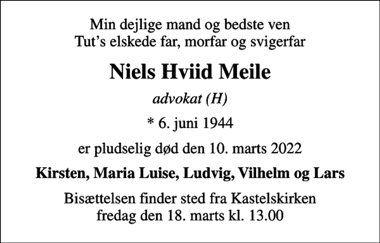 <p>Min dejlige mand og bedste ven Tuts elskede far, morfar og svigerfar<br />Niels Hviid Meile<br />advokat (H)<br />* 6. juni 1944<br />er pludselig død den 10. marts 2022<br />Kirsten, Maria Luise, Ludvig, Vilhelm og Lars<br />Bisættelsen finder sted fra Kastelskirken fredag den 18. marts kl. 13.00</p>