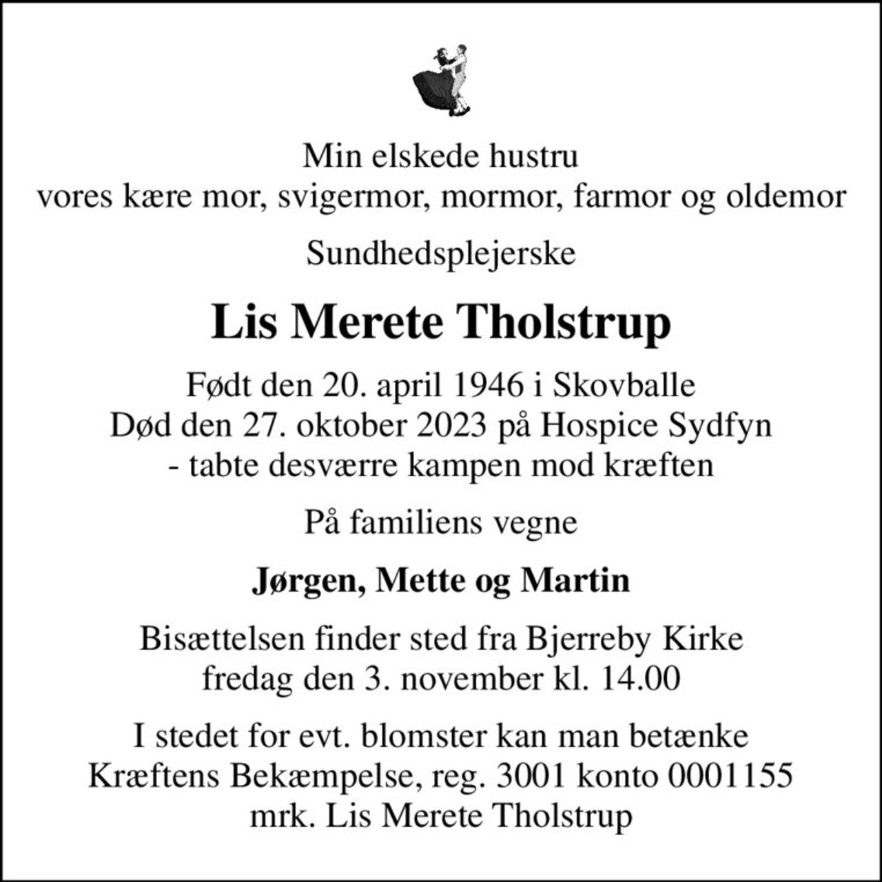 Min elskede hustru vores kære mor, svigermor, mormor, farmor og oldemor
Sundhedsplejerske
Lis Merete Tholstrup
Født den 20. april 1946 i Skovballe Død den 27. oktober 2023 på Hospice Sydfyn - tabte desværre kampen mod kræften
På familiens vegne
Jørgen, Mette og Martin
Bisættelsen finder sted fra Bjerreby Kirke  fredag den 3. november kl. 14.00 
I stedet for evt. blomster kan man betænke
					Kræftens Bekæmpelse reg.3001konto0001155mrk. Lis Merete
					Tholstrup