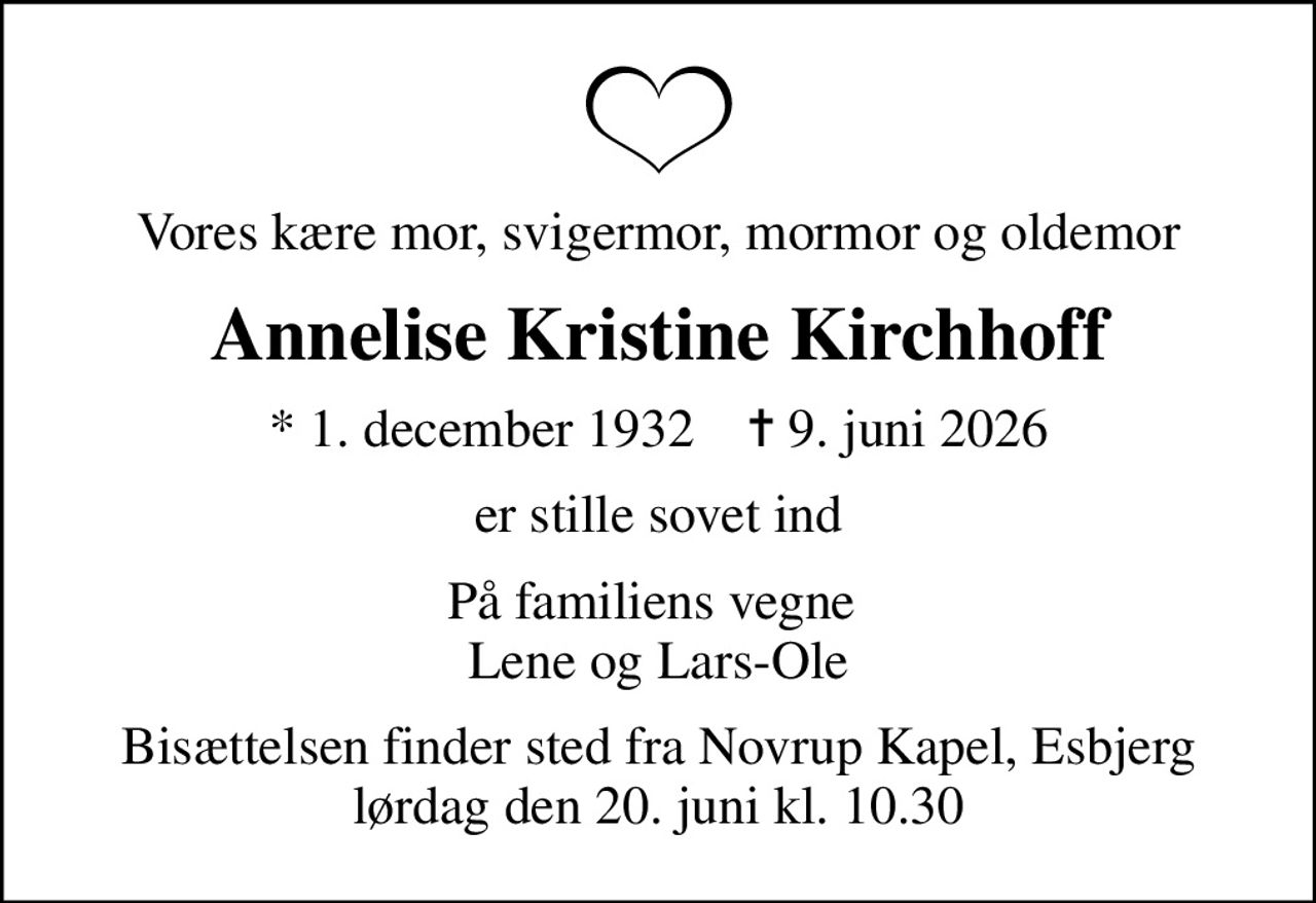 Vores kære mor, svigermor, mormor og oldemor
Annelise Kristine Kirchhoff
* 1. december 1932    ✝ 9. juni 2026
er stille sovet ind
På familiens vegne  Lene og Lars-Ole
Bisættelsen finder sted fra Novrup Kapel, Esbjerg  lørdag den 20. juni kl. 10.30