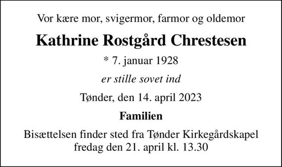 Vor kære mor, svigermor, farmor og oldemor
Kathrine Rostgård Chrestesen
* 7. januar 1928
er stille sovet ind
Tønder, den 14. april 2023
Familien
Bisættelsen finder sted fra Tønder Kirkegårdskapel  fredag den 21. april kl. 13.30