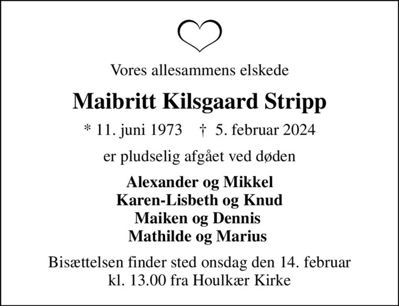 Vores allesammens elskede
Maibritt Kilsgaard Stripp
* 11. juni 1973    ✝ 5. februar 2024
er pludselig afgået ved døden
Alexander og Mikkel Karen-Lisbeth og Knud Maiken og Dennis  Mathilde og Marius 
Bisættelsen finder sted onsdag den 14. februar kl. 13.00 fra Houlkær Kirke