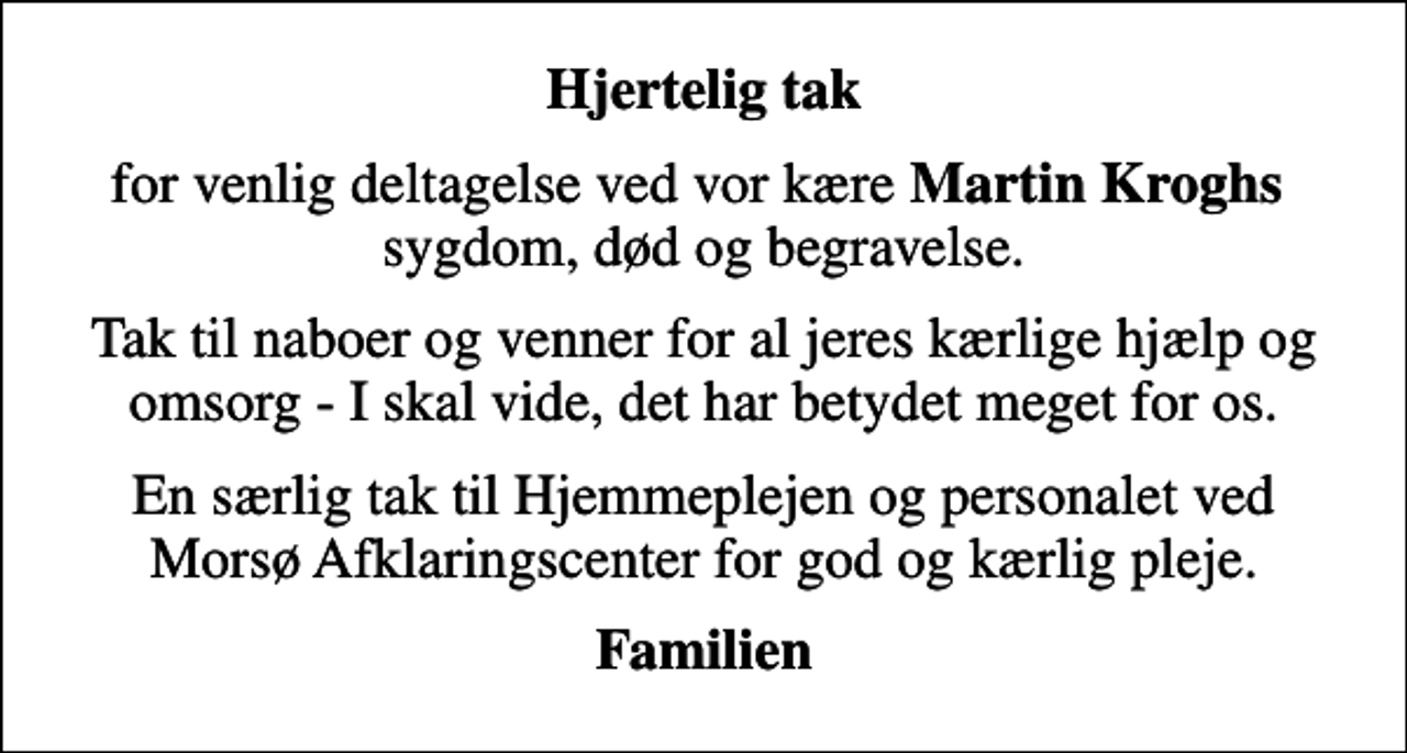<p>Hjertelig tak<br />for venlig deltagelse ved vor kære <em>Martin Kroghs</em> sygdom, død og begravelse.<br />Tak til naboer og venner for al jeres kærlige hjælp og omsorg - I skal vide, det har betydet meget for os.<br />En særlig tak til Hjemmeplejen og personalet ved Morsø Afklaringscenter for god og kærlig pleje.<br />Familien</p>
