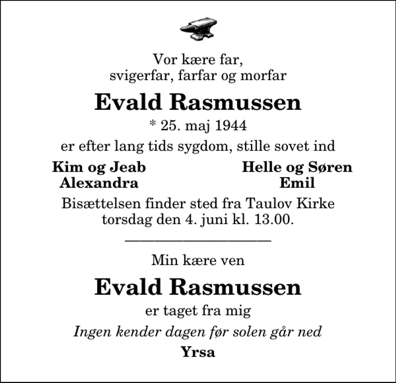<p>Vor kære far, svigerfar, farfar og morfar<br />Evald Rasmussen<br />* 25. maj 1944<br />er efter lang tids sygdom, stille sovet ind<br />Kim og Jeab<br />Helle og Søren<br />Alexandra<br />Emil<br />Bisættelsen finder sted fra Taulov Kirke torsdag den 4. juni kl. 13.00<br />Min kære ven<br />Evald Rasmussen<br />er taget fra mig<br />Ingen kender dagen før solen går ned<br />Yrsa</p>