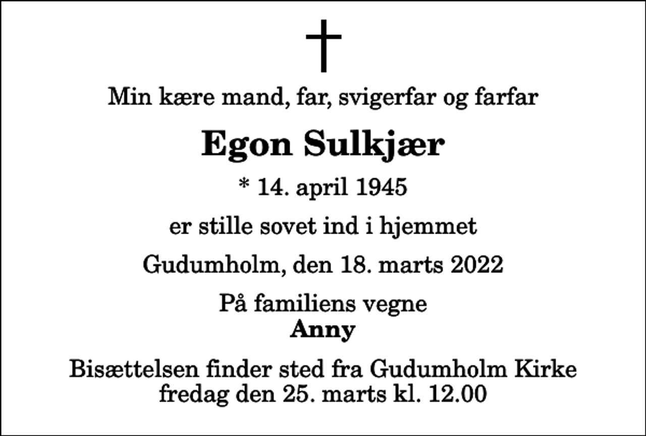 <p>Min kære mand, far, svigerfar og farfar<br />Egon Sulkjær<br />* 14. april 1945<br />er stille sovet ind i hjemmet<br />Gudumholm, den 18. marts 2022<br />På familiens vegne<br />Anny<br />Bisættelsen finder sted fra Gudumholm Kirke fredag den 25. marts kl. 12.00</p>