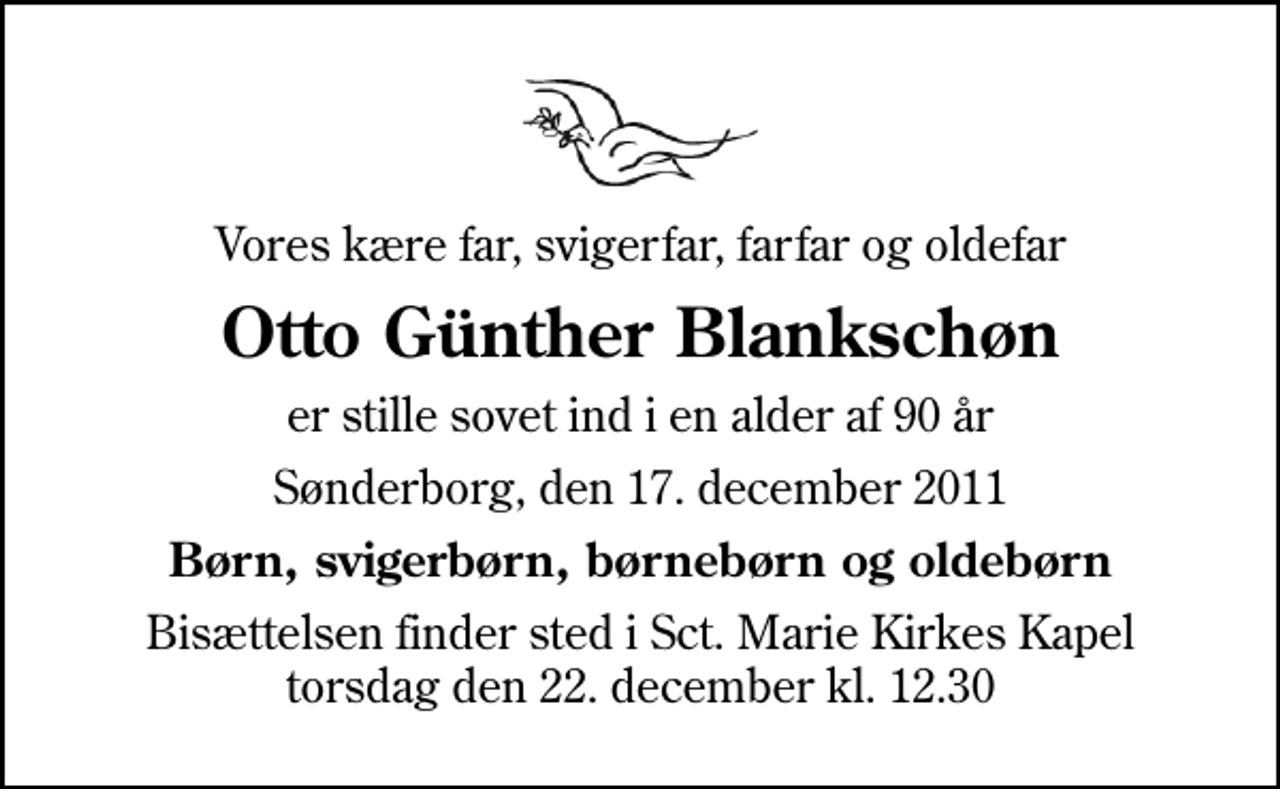 <p>Vores kære far, svigerfar, farfar og oldefar<br />Otto Günther Blankschøn<br />er stille sovet ind i en alder af 90 år<br />Sønderborg, den 17. december 2011<br />Børn, svigerbørn, børnebørn og oldebørn<br />Bisættelsen finder sted i Sankt Marie Kirkes Kapel torsdag den 22. december kl. 12.30</p>