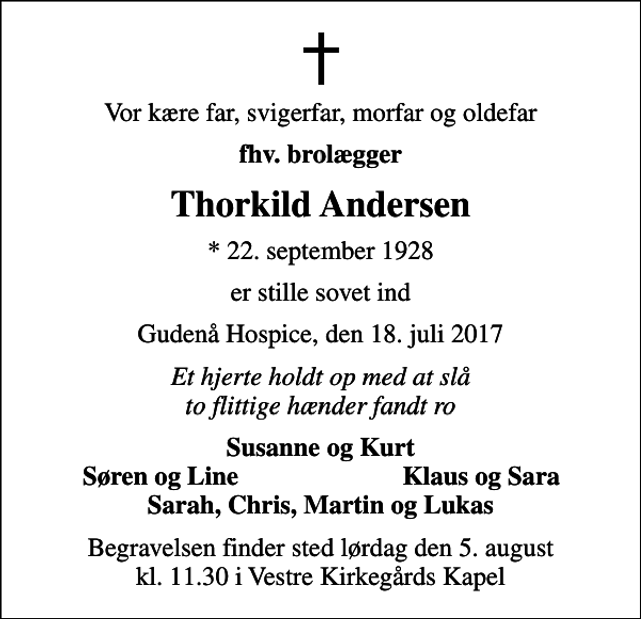 <p>Vor kære far, svigerfar, morfar og oldefar<br />fhv. brolægger<br />Thorkild Andersen<br />* 22. september 1928<br />er stille sovet ind<br />Gudenå Hospice, den 18. juli 2017<br />Et hjerte holdt op med at slå to flittige hænder fandt ro<br />Susanne og Kurt<br />Søren og Line<br />Klaus og Sara<br />Begravelsen finder sted lørdag den 5. august kl. 11.30 i Vestre Kirkegårds Kapel</p>
