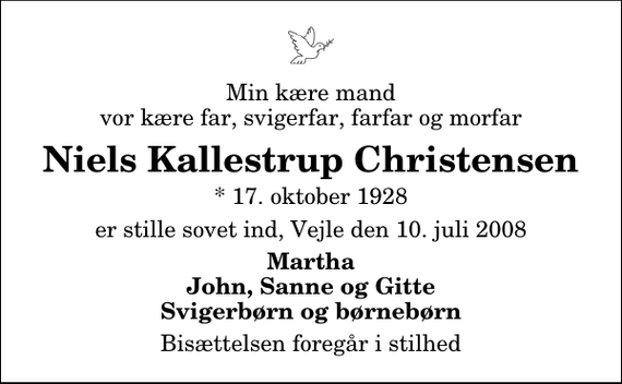 <p>Min kære mand vor kære far, svigerfar, farfar og morfar<br />Niels Kallestrup Christensen<br />* 17. oktober 1928<br />er stille sovet ind, Vejle den 10. juli 2008<br />Martha John, Sanne og Gitte Svigerbørn og børnebørn<br />Bisættelsen foregår i stilhed</p>