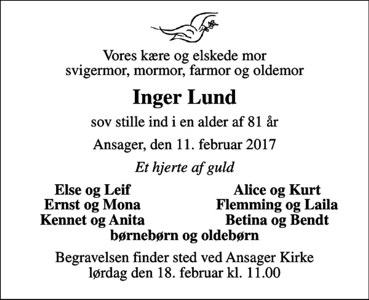<p>Vores kære og elskede mor svigermor, mormor, farmor og oldemor<br />Inger Lund<br />sov stille ind i en alder af 81 år<br />Ansager, den 11. februar 2017<br />Et hjerte af guld<br />Else og Leif<br />Alice og Kurt<br />Ernst og Mona<br />Flemming og Laila<br />Kennet og Anita<br />Betina og Bendt<br />Begravelsen finder sted ved Ansager Kirke lørdag den 18. februar kl. 11.00</p>
