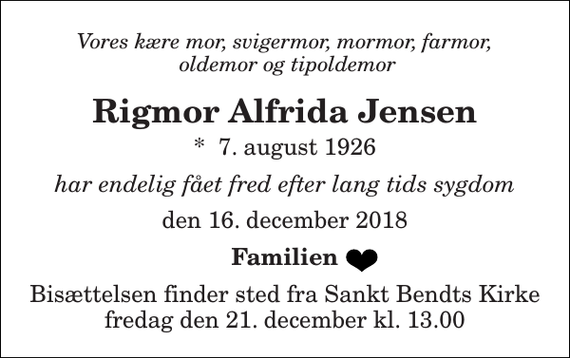 <p>Vores kære mor, svigermor, mormor, farmor, oldemor og tipoldemor<br />Rigmor Alfrida Jensen<br />*​ 7. august 1926<br />har endelig fået fred efter lang tids sygdom<br />den 16. december 2018<br />Familien<br />Bisættelsen finder sted fra Sankt Bendts Kirke fredag den 21. december kl. 13.00</p>