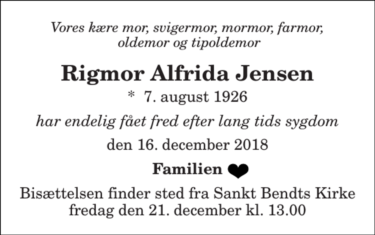 <p>Vores kære mor, svigermor, mormor, farmor, oldemor og tipoldemor<br />Rigmor Alfrida Jensen<br />*​ 7. august 1926<br />har endelig fået fred efter lang tids sygdom<br />den 16. december 2018<br />Familien<br />Bisættelsen finder sted fra Sankt Bendts Kirke fredag den 21. december kl. 13.00</p>