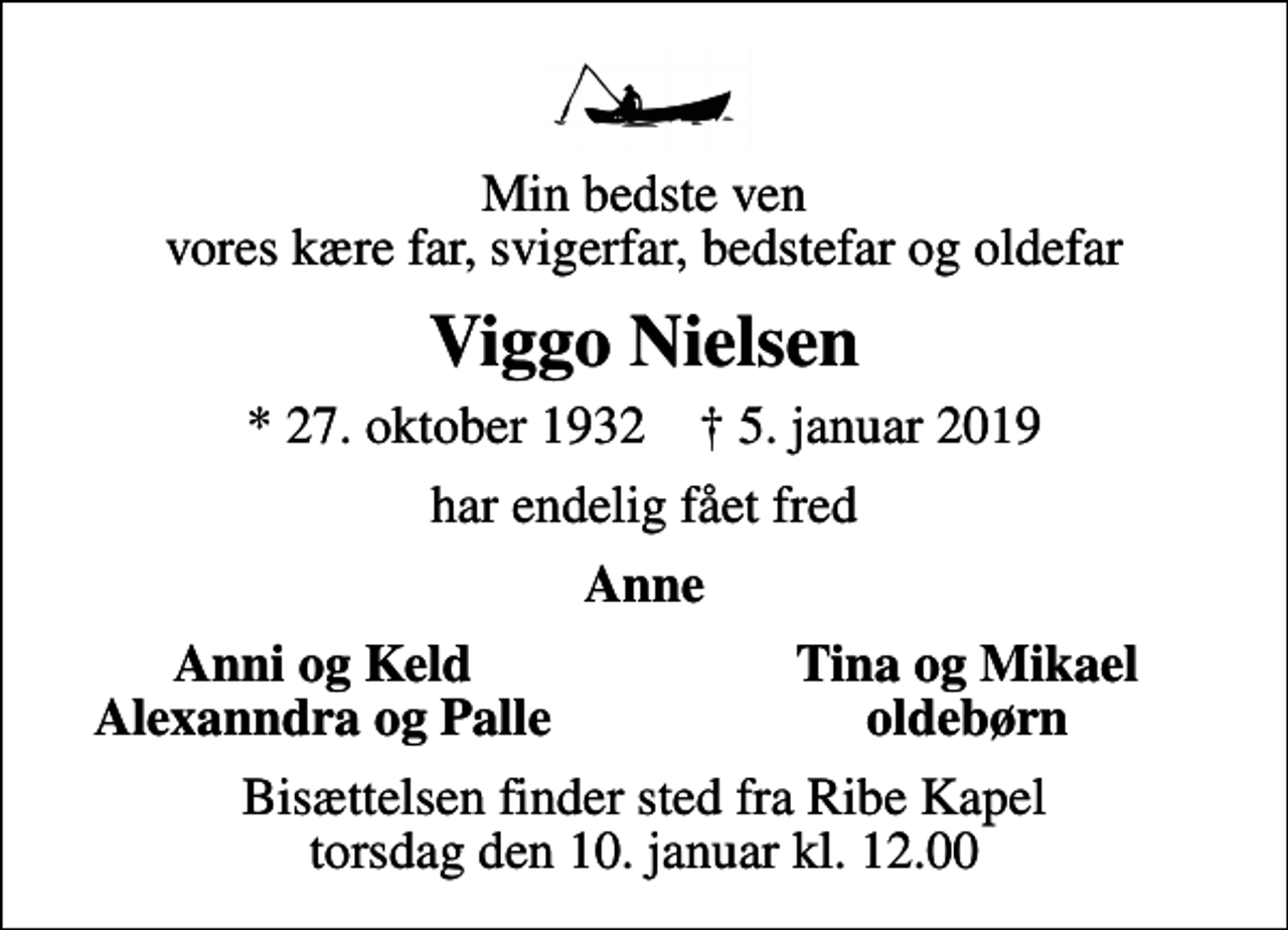 <p>Min bedste ven vores kære far, svigerfar, bedstefar og oldefar<br />Viggo Nielsen<br />* 27. oktober 1932 ✝ 5. januar 2019<br />har endelig fået fred<br />Anne<br />Anni og Keld<br />Tina og Mikael<br />Alexanndra og Palle<br />oldebørn<br />Bisættelsen finder sted fra Ribe Kapel torsdag den 10. januar kl. 12.00</p>