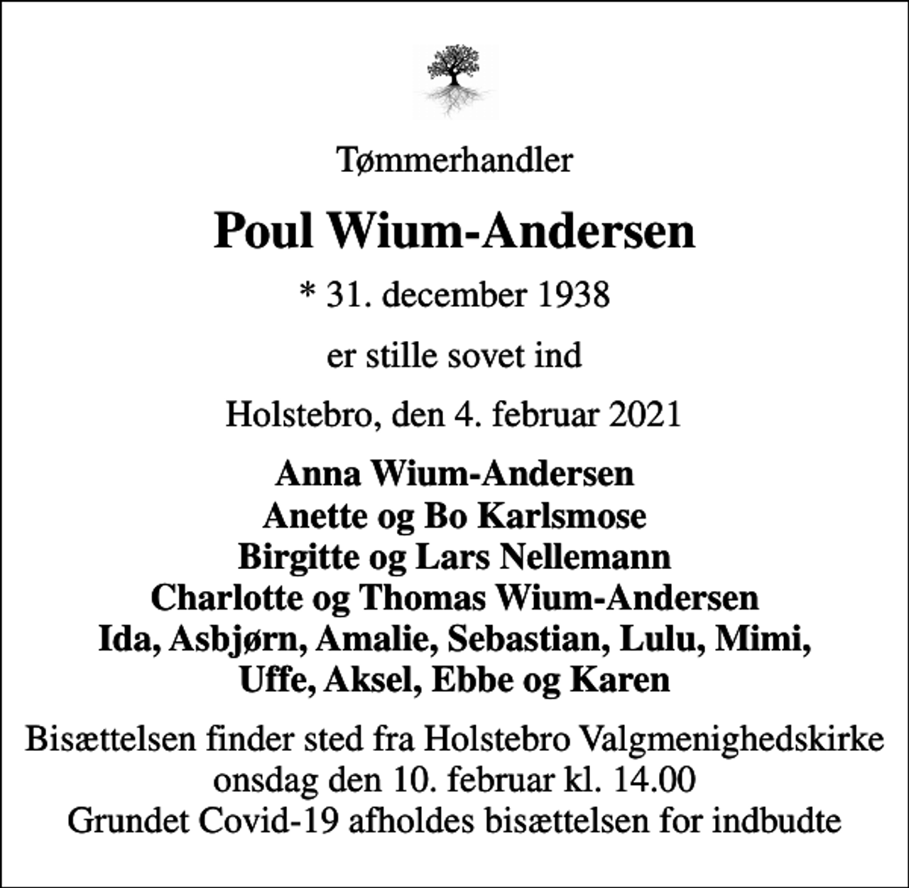 <p>Tømmerhandler<br />Poul Wium-Andersen<br />* 31. december 1938<br />er stille sovet ind<br />Holstebro, den 4. februar 2021<br />Anna Wium-Andersen Anette og Bo Karlsmose Birgitte og Lars Nellemann Charlotte og Thomas Wium-Andersen Ida, Asbjørn, Amalie, Sebastian, Lulu, Mimi, Uffe, Aksel, Ebbe og Karen<br />Bisættelsen finder sted fra Holstebro Valgmenighedskirke onsdag den 10. februar kl. 14.00 Grundet Covid-19 afholdes bisættelsen for indbudte</p>