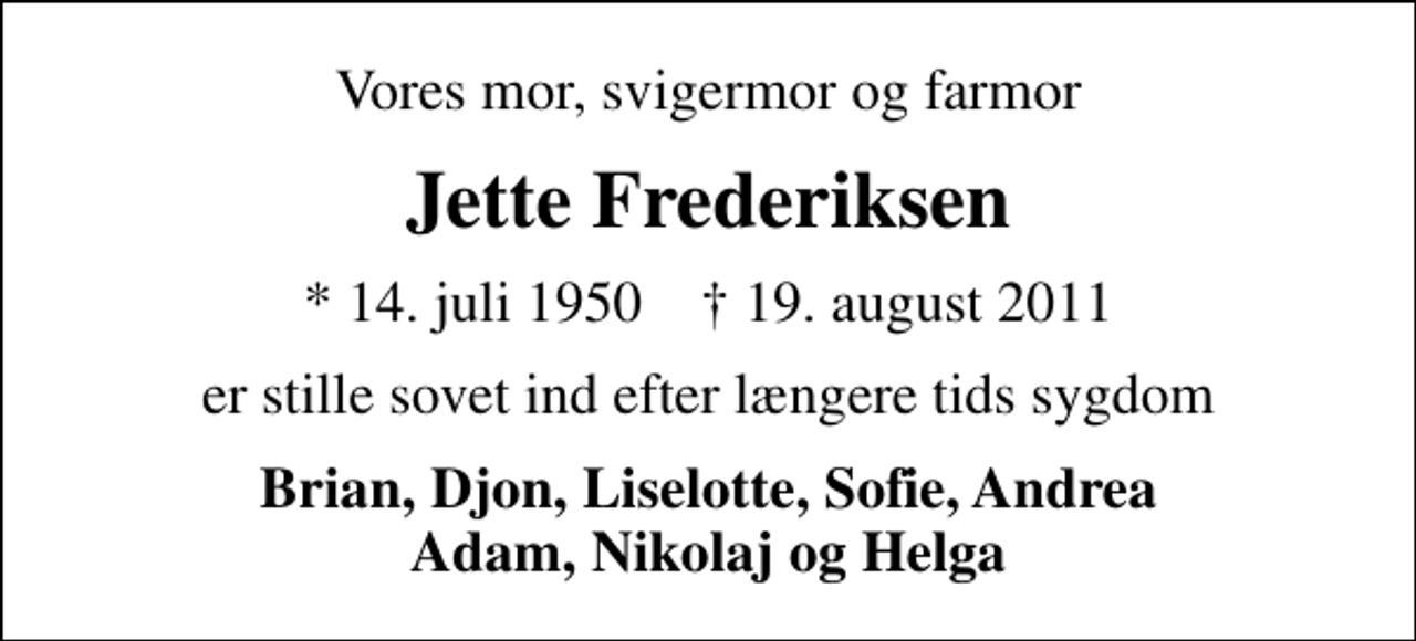 <p>Vores mor, svigermor og farmor<br />Jette Frederiksen<br />* 14. juli 1950 ✝ 19. august 2011<br />er stille sovet ind efter længere tids sygdom<br />Brian, Djon, Liselotte, Sofie, Andrea Adam, Nikolaj og Helga</p>