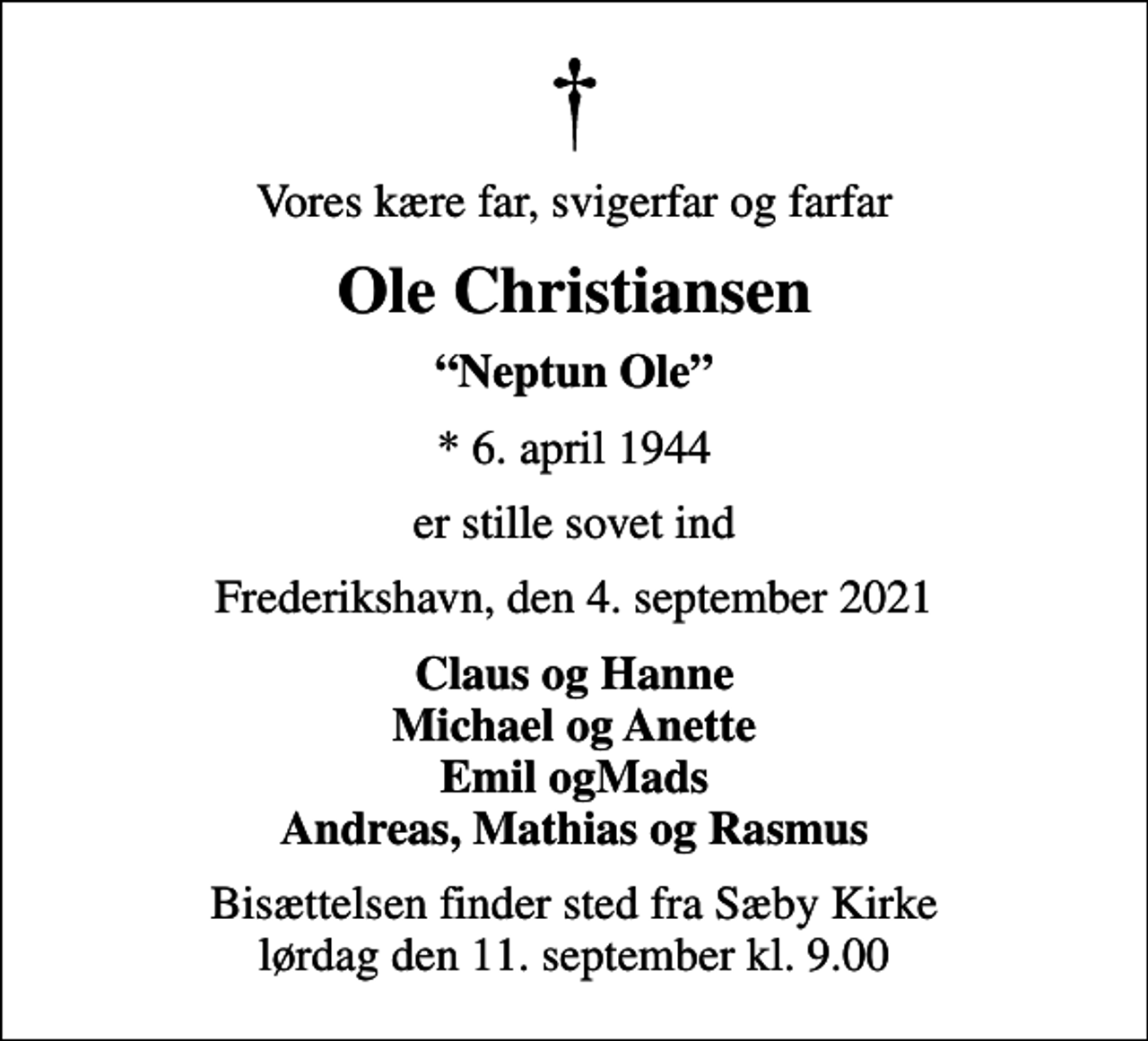 <p>Vores kære far, svigerfar og farfar<br />Ole Christiansen<br />Neptun Ole<br />* 6. april 1944<br />er stille sovet ind<br />Frederikshavn, den 4. september 2021<br />Claus og Hanne Michael og Anette Emil ogMads Andreas, Mathias og Rasmus<br />Bisættelsen finder sted fra Sæby Kirke lørdag den 11. september kl. 9.00</p>