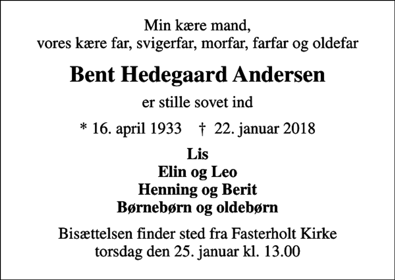 <p>Min kære mand, vores kære far, svigerfar, morfar, farfar og oldefar<br />Bent Hedegaard Andersen<br />er stille sovet ind<br />* 16. april 1933 ✝ 22. januar 2018<br />Lis Elin og Leo Henning og Berit Børnebørn og oldebørn<br />Bisættelsen finder sted fra Fasterholt Kirke torsdag den 25. januar kl. 13.00</p>