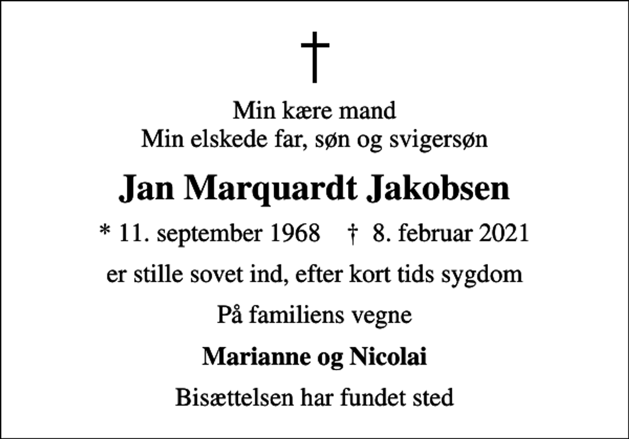 <p>Min kære mand Min elskede far, søn og svigersøn<br />Jan Marquardt Jakobsen<br />* 11. september 1968 ✝ 8. februar 2021<br />er stille sovet ind, efter kort tids sygdom<br />På familiens vegne<br />Marianne og Nicolai<br />Bisættelsen har fundet sted</p>