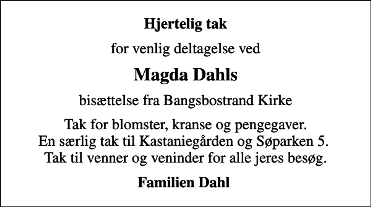 <p>Hjertelig tak<br />for venlig deltagelse ved<br />Magda Dahls<br />bisættelse fra Bangsbostrand Kirke<br />Tak for blomster, kranse og pengegaver. En særlig tak til Kastaniegården og Søparken 5. Tak til venner og veninder for alle jeres besøg.<br />Familien Dahl</p>