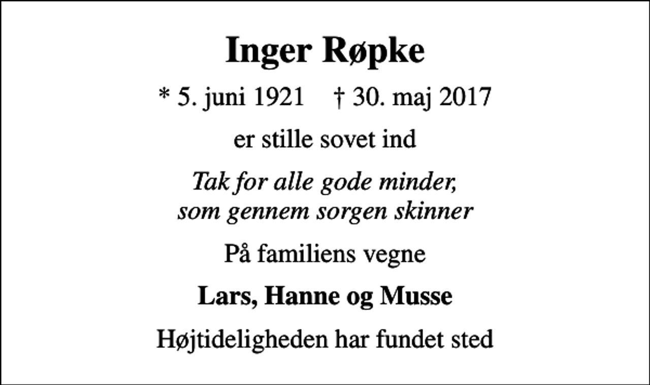 <p>Inger Røpke<br />* 5. juni 1921 ✝ 30. maj 2017<br />er stille sovet ind<br />Tak for alle gode minder, som gennem sorgen skinner<br />På familiens vegne<br />Lars, Hanne og Musse<br />Højtideligheden har fundet sted</p>