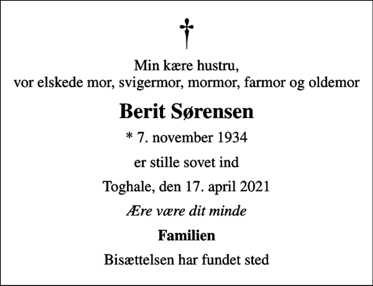 <p>Min kære hustru, vor elskede mor, svigermor, mormor, farmor og oldemor<br />Berit Sørensen<br />* 7. november 1934<br />er stille sovet ind<br />Toghale, den 17. april 2021<br />Ære være dit minde<br />Familien<br />Bisættelsen har fundet sted</p>