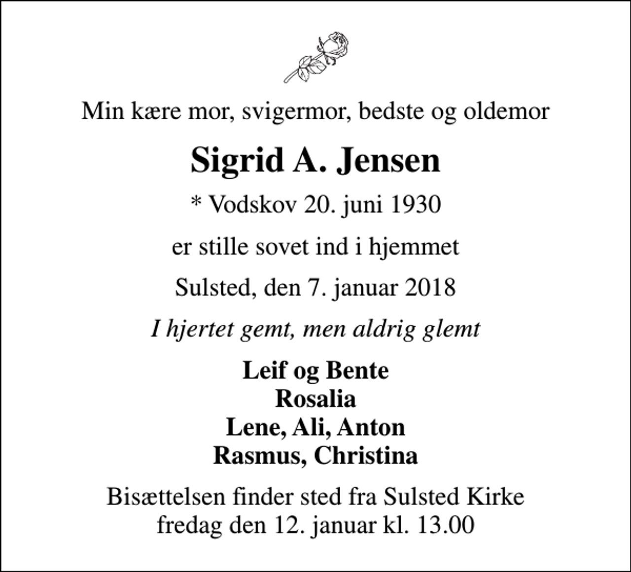 <p>Min kære mor, svigermor, bedste og oldemor<br />Sigrid A. Jensen<br />* Vodskov 20. juni 1930<br />er stille sovet ind i hjemmet<br />Sulsted, den 7. januar 2018<br />I hjertet gemt, men aldrig glemt<br />Leif og Bente Rosalia Lene, Ali, Anton Rasmus, Christina<br />Bisættelsen finder sted fra Sulsted Kirke fredag den 12. januar kl. 13.00</p>