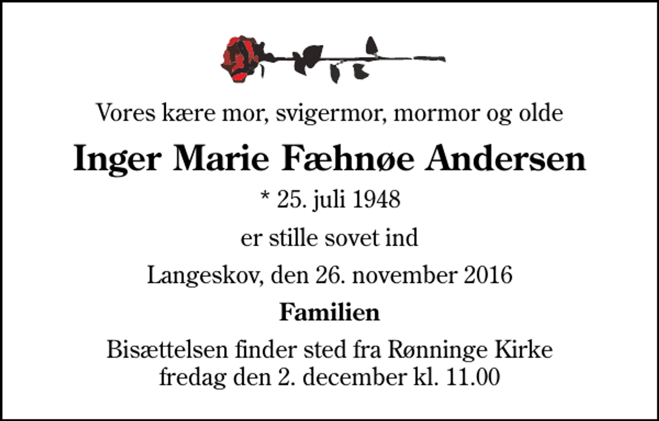 <p>Vores kære mor, svigermor, mormor og olde<br />Inger Marie Fæhnøe Andersen<br />* 25. juli 1948<br />er stille sovet ind<br />Langeskov, den 26. november 2016<br />Familien<br />Bisættelsen finder sted fra Rønninge Kirke fredag den 2. december kl. 11.00</p>