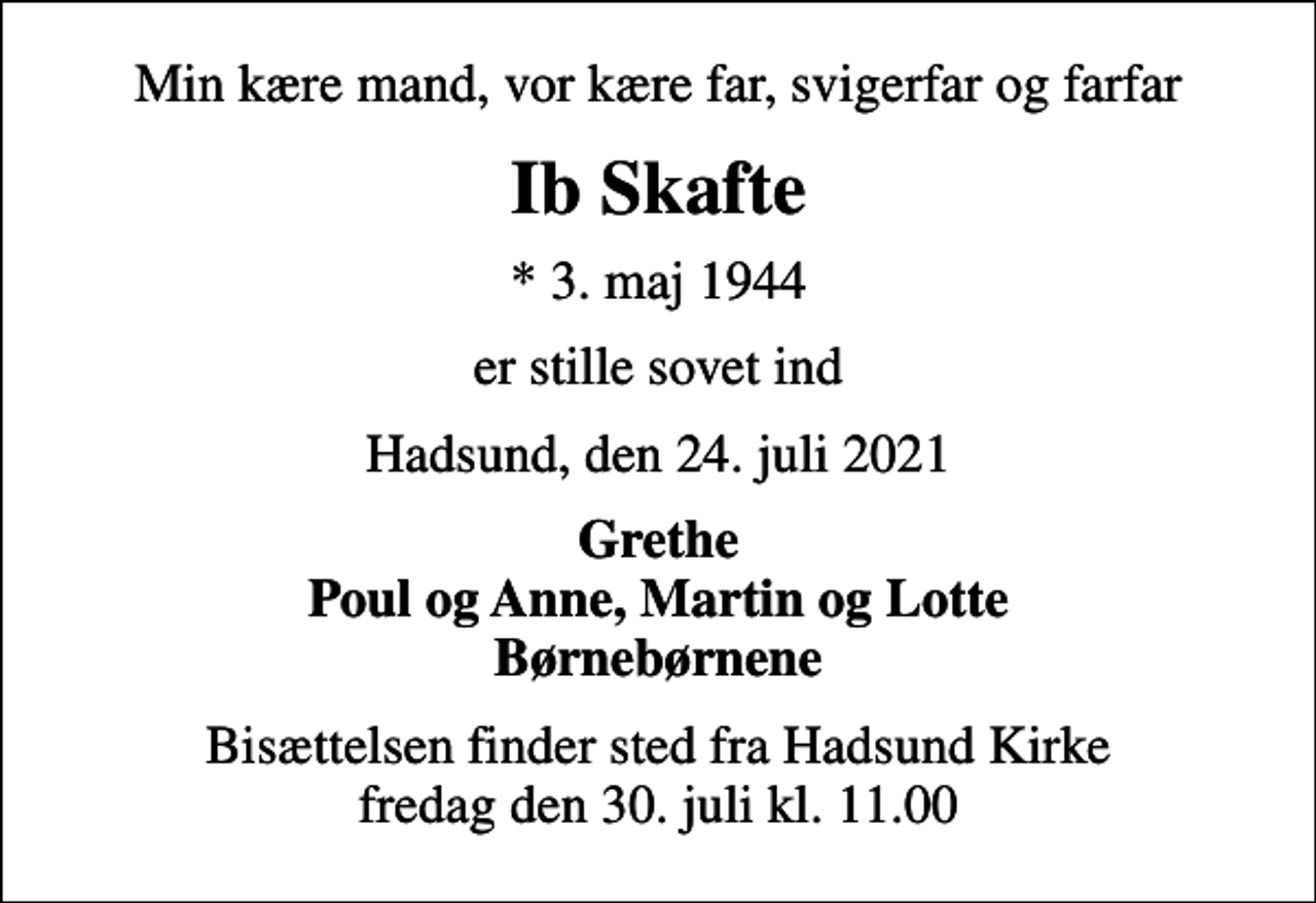 <p>Min kære mand, vor kære far, svigerfar og farfar<br />Ib Skafte<br />* 3. maj 1944<br />er stille sovet ind<br />Hadsund, den 24. juli 2021<br />Grethe Poul og Anne, Martin og Lotte Børnebørnene<br />Bisættelsen finder sted fra Hadsund Kirke fredag den 30. juli kl. 11.00</p>