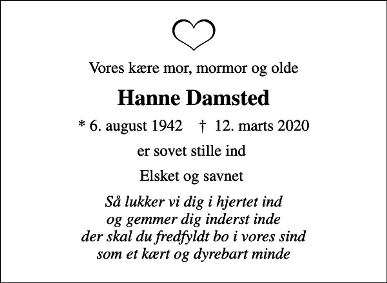 <p>Vores kære mor, mormor og olde<br />Hanne Damsted<br />* 6. august 1942 ✝ 12. marts 2020<br />er sovet stille ind<br />Elsket og savnet<br />Så lukker vi dig i hjertet ind og gemmer dig inderst inde der skal du fredfyldt bo i vores sind som et kært og dyrebart minde</p>