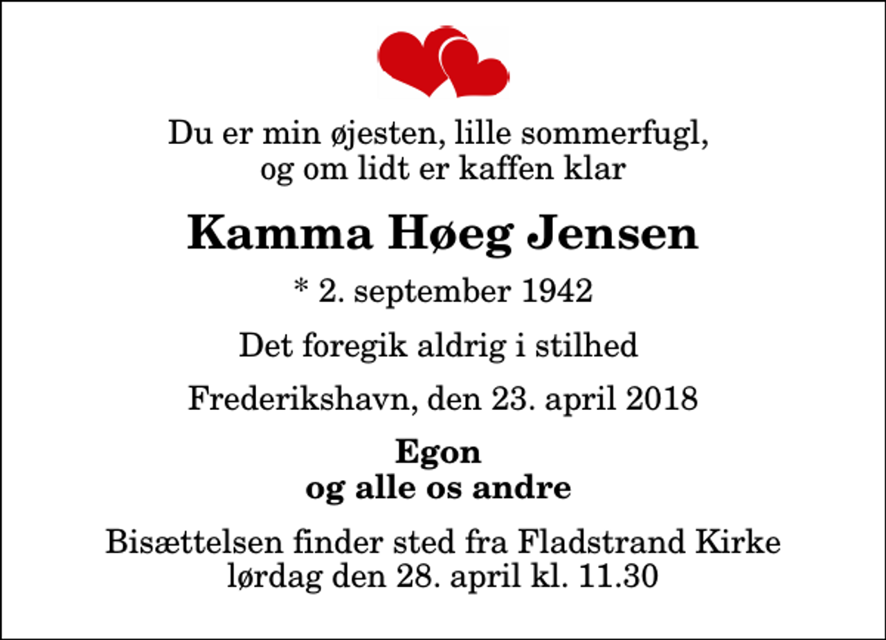 <p>Du er min øjesten, lille sommerfugl, og om lidt er kaffen klar<br />Kamma Høeg Jensen<br />* 2. september 1942<br />Det foregik aldrig i stilhed<br />Frederikshavn, den 23. april 2018<br />Egon og alle os andre<br />Bisættelsen finder sted fra Fladstrand Kirke lørdag den 28. april kl. 11.30</p>
