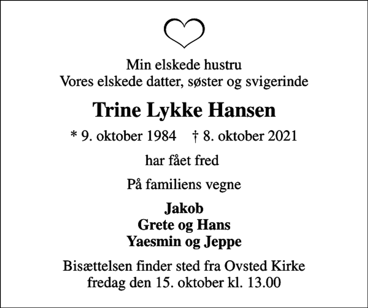 <p>Min elskede hustru Vores elskede datter, søster og svigerinde<br />Trine Lykke Hansen<br />* 9. oktober 1984 ✝ 8. oktober 2021<br />har fået fred<br />På familiens vegne<br />Jakob Grete og Hans Yaesmin og Jeppe<br />Bisættelsen finder sted fra Ovsted Kirke fredag den 15. oktober kl. 13.00</p>