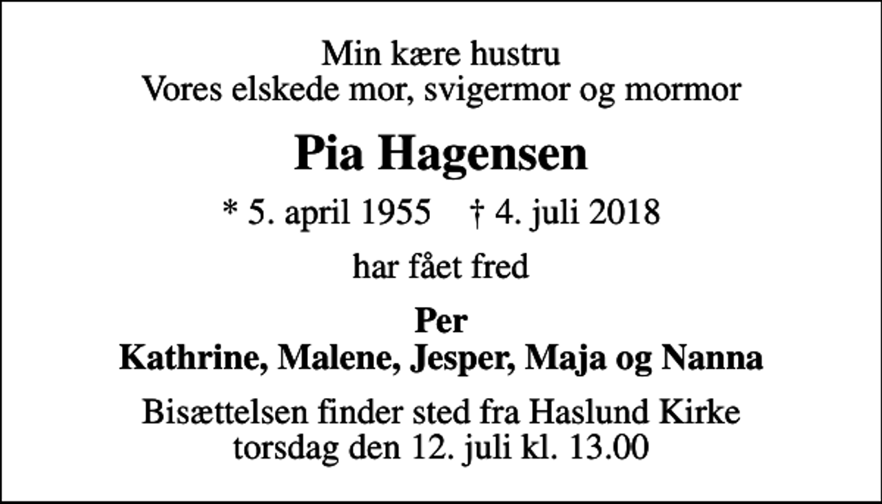 <p>Min kære hustru Vores elskede mor, svigermor og mormor<br />Pia Hagensen<br />* 5. april 1955 ✝ 4. juli 2018<br />har fået fred<br />Per Kathrine, Malene, Jesper, Maja og Nanna<br />Bisættelsen finder sted fra Haslund Kirke torsdag den 12. juli kl. 13.00</p>