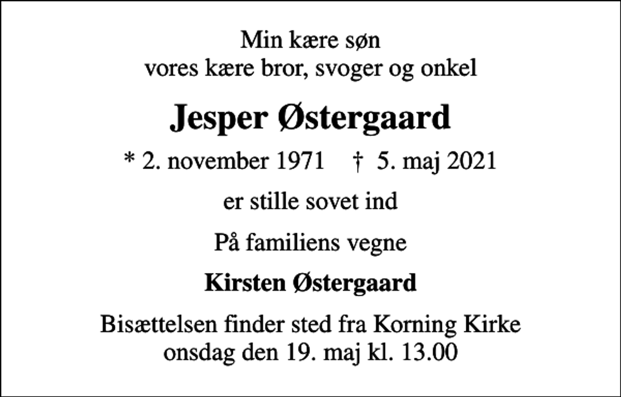 <p>Min kære søn vores kære bror, svoger og onkel<br />Jesper Østergaard<br />* 2. november 1971 ✝ 5. maj 2021<br />er stille sovet ind<br />På familiens vegne<br />Kirsten Østergaard<br />Bisættelsen finder sted fra Korning Kirke onsdag den 19. maj kl. 13.00</p>